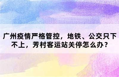 广州疫情严格管控，地铁、公交只下不上，芳村客运站关停怎么办？