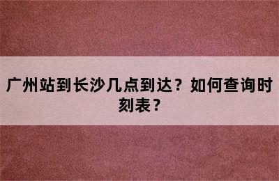 广州站到长沙几点到达？如何查询时刻表？