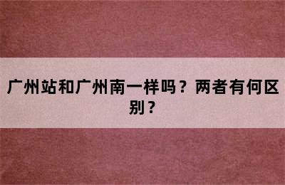 广州站和广州南一样吗？两者有何区别？