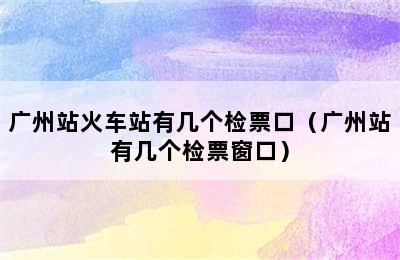 广州站火车站有几个检票口（广州站有几个检票窗口）