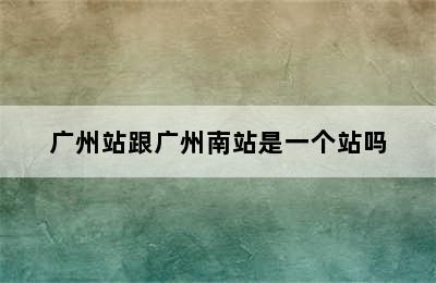 广州站跟广州南站是一个站吗