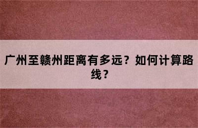 广州至赣州距离有多远？如何计算路线？