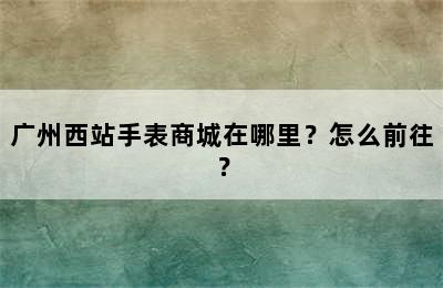 广州西站手表商城在哪里？怎么前往？