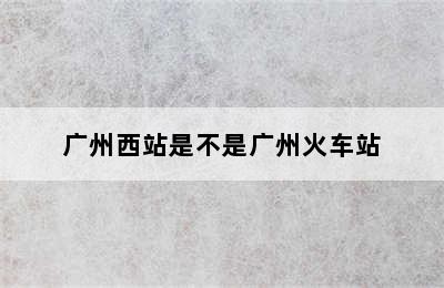 广州西站是不是广州火车站