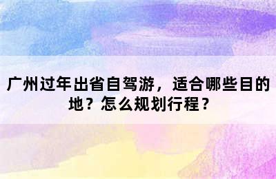 广州过年出省自驾游，适合哪些目的地？怎么规划行程？