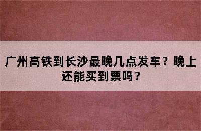 广州高铁到长沙最晚几点发车？晚上还能买到票吗？
