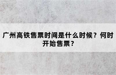 广州高铁售票时间是什么时候？何时开始售票？
