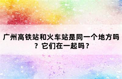 广州高铁站和火车站是同一个地方吗？它们在一起吗？