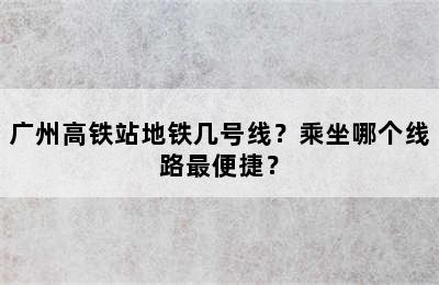 广州高铁站地铁几号线？乘坐哪个线路最便捷？