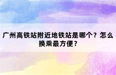 广州高铁站附近地铁站是哪个？怎么换乘最方便？