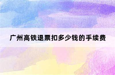 广州高铁退票扣多少钱的手续费