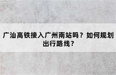 广汕高铁接入广州南站吗？如何规划出行路线？