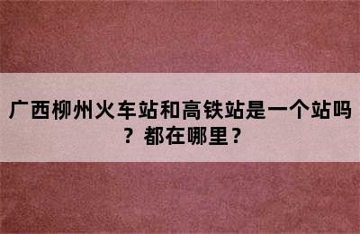 广西柳州火车站和高铁站是一个站吗？都在哪里？