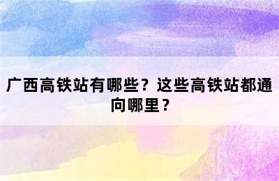 广西高铁站有哪些？这些高铁站都通向哪里？