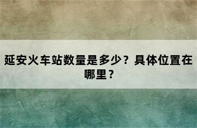 延安火车站数量是多少？具体位置在哪里？