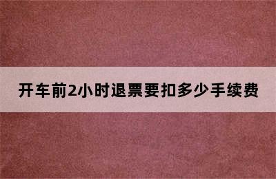 开车前2小时退票要扣多少手续费