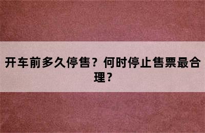 开车前多久停售？何时停止售票最合理？