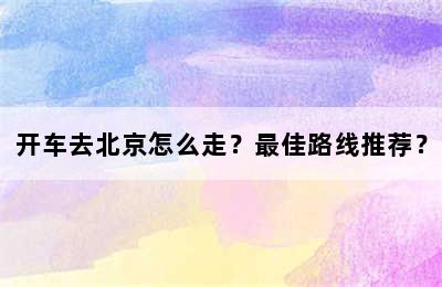 开车去北京怎么走？最佳路线推荐？
