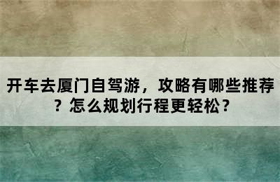 开车去厦门自驾游，攻略有哪些推荐？怎么规划行程更轻松？