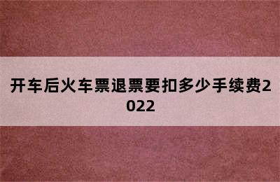 开车后火车票退票要扣多少手续费2022