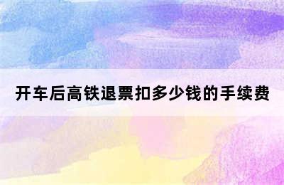 开车后高铁退票扣多少钱的手续费