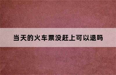 当天的火车票没赶上可以退吗