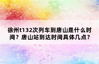 徐州t132次列车到唐山是什么时间？唐山站到达时间具体几点？