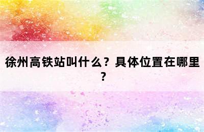 徐州高铁站叫什么？具体位置在哪里？