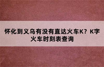 怀化到义乌有没有直达火车K？K字火车时刻表查询