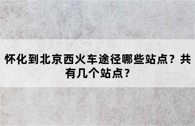 怀化到北京西火车途径哪些站点？共有几个站点？