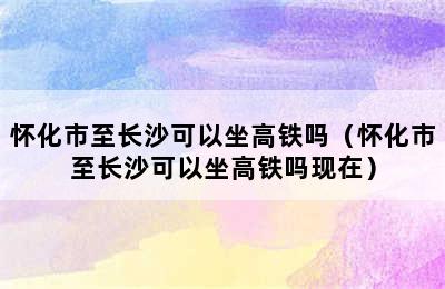 怀化市至长沙可以坐高铁吗（怀化市至长沙可以坐高铁吗现在）