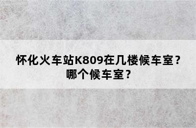 怀化火车站K809在几楼候车室？哪个候车室？