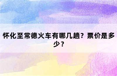 怀化至常德火车有哪几趟？票价是多少？