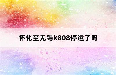 怀化至无锡k808停运了吗