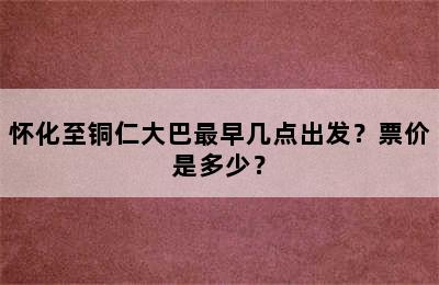 怀化至铜仁大巴最早几点出发？票价是多少？
