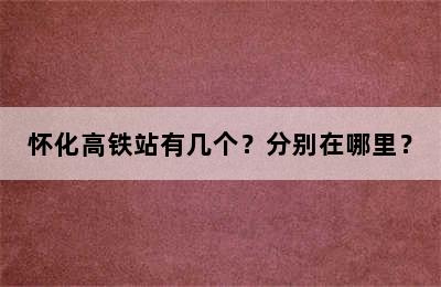 怀化高铁站有几个？分别在哪里？