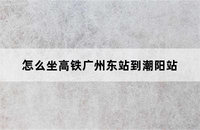 怎么坐高铁广州东站到潮阳站