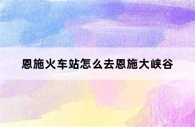 恩施火车站怎么去恩施大峡谷