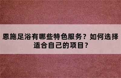 恩施足浴有哪些特色服务？如何选择适合自己的项目？
