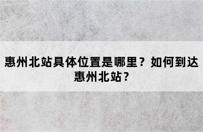 惠州北站具体位置是哪里？如何到达惠州北站？