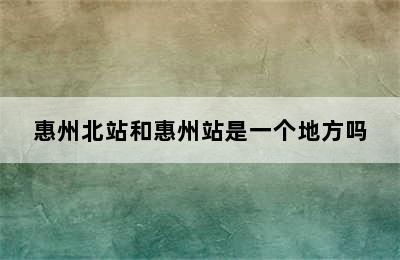 惠州北站和惠州站是一个地方吗