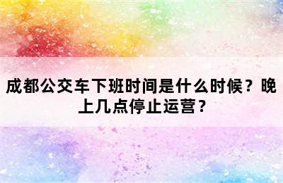 成都公交车下班时间是什么时候？晚上几点停止运营？