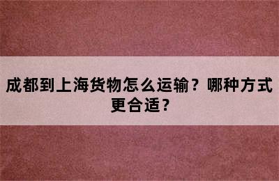 成都到上海货物怎么运输？哪种方式更合适？