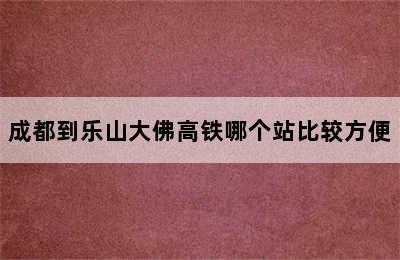 成都到乐山大佛高铁哪个站比较方便