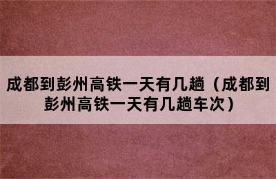 成都到彭州高铁一天有几趟（成都到彭州高铁一天有几趟车次）