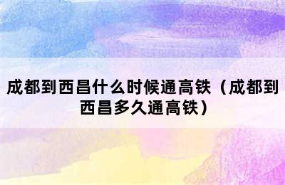 成都到西昌什么时候通高铁（成都到西昌多久通高铁）