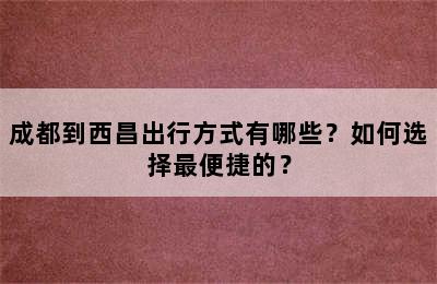 成都到西昌出行方式有哪些？如何选择最便捷的？