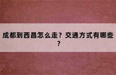 成都到西昌怎么走？交通方式有哪些？