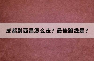 成都到西昌怎么走？最佳路线是？