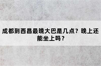 成都到西昌最晚大巴是几点？晚上还能坐上吗？